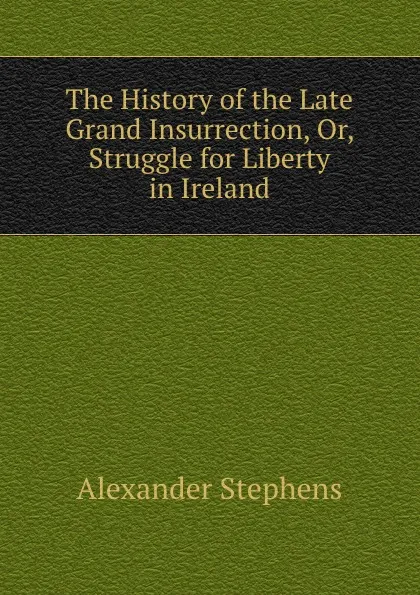 Обложка книги The History of the Late Grand Insurrection, Or, Struggle for Liberty in Ireland, Alexander Stephens