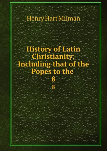 Обложка книги History of Latin Christianity: Including that of the Popes to the . 8, Henry Hart Milman