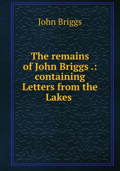 Обложка книги The remains of John Briggs .: containing Letters from the Lakes ., John Briggs