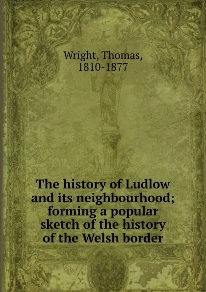 Обложка книги The history of Ludlow and its neighbourhood; forming a popular sketch of the history of the Welsh border, Thomas Wright