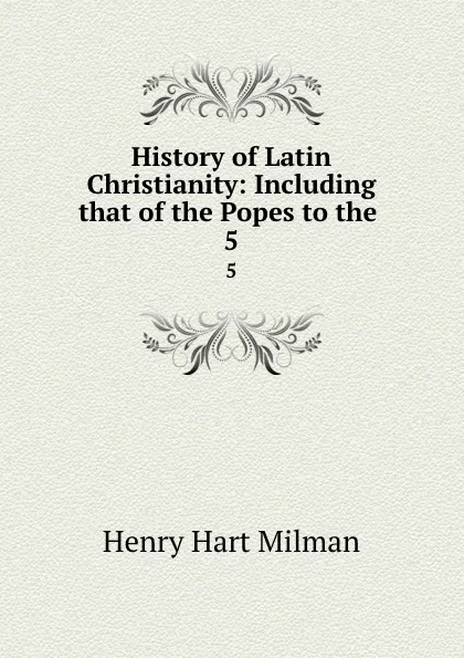 Обложка книги History of Latin Christianity: Including that of the Popes to the . 5, Henry Hart Milman