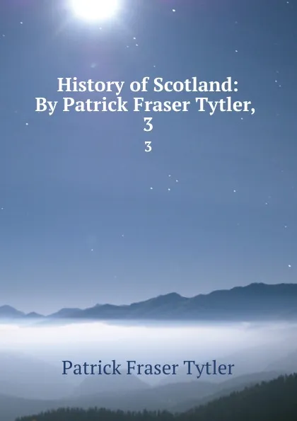 Обложка книги History of Scotland: By Patrick Fraser Tytler, . 3, Patrick Fraser Tytler