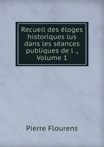 Обложка книги Recueil des eloges historiques lus dans les seances publiques de l ., Volume 1, Flourens Pierre