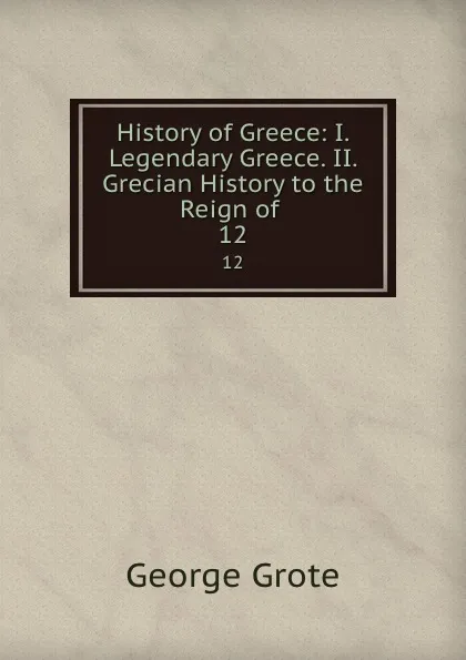 Обложка книги History of Greece: I. Legendary Greece. II. Grecian History to the Reign of . 12, George Grote