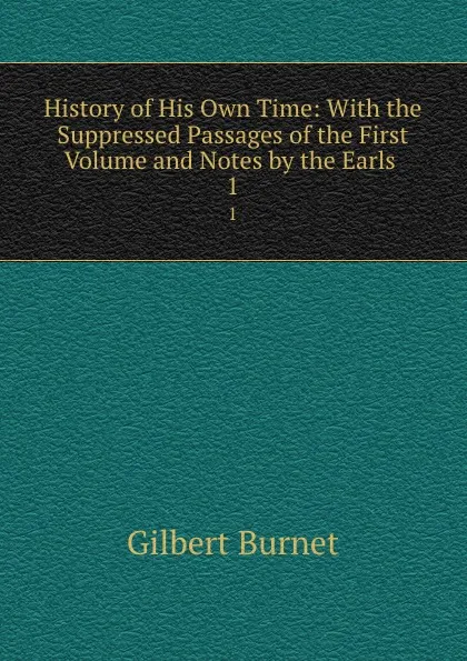 Обложка книги History of His Own Time: With the Suppressed Passages of the First Volume and Notes by the Earls . 1, Burnet Gilbert