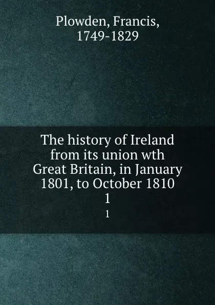 Обложка книги The history of Ireland from its union wth Great Britain, in January 1801, to October 1810. 1, Francis Plowden