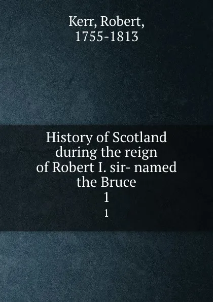 Обложка книги History of Scotland during the reign of Robert I. sir- named the Bruce. 1, Robert Kerr