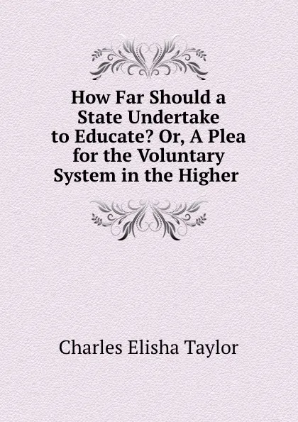 Обложка книги How Far Should a State Undertake to Educate. Or, A Plea for the Voluntary System in the Higher ., Charles Elisha Taylor