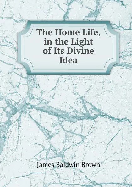 Обложка книги The Home Life, in the Light of Its Divine Idea, James Baldwin Brown