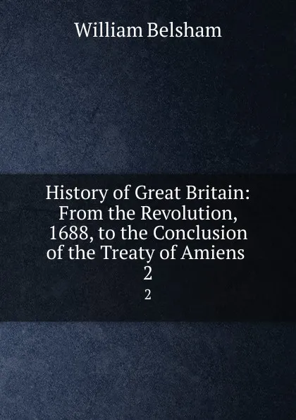 Обложка книги History of Great Britain: From the Revolution, 1688, to the Conclusion of the Treaty of Amiens . 2, William Belsham