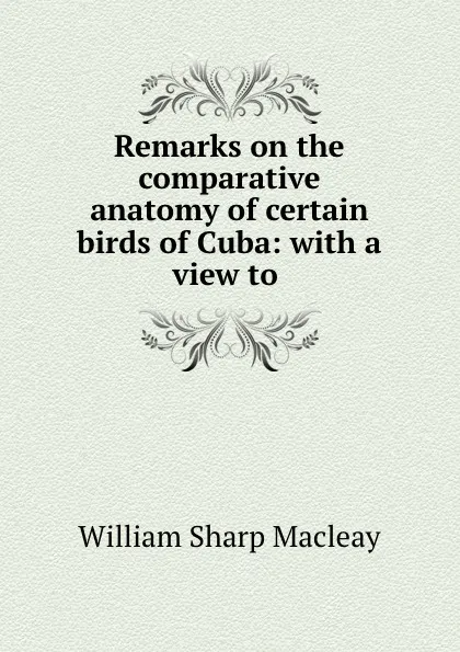 Обложка книги Remarks on the comparative anatomy of certain birds of Cuba: with a view to ., William Sharp Macleay