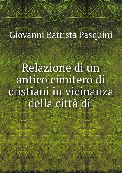 Обложка книги Relazione di un antico cimitero di cristiani in vicinanza della citta di ., Giovanni Battista Pasquini