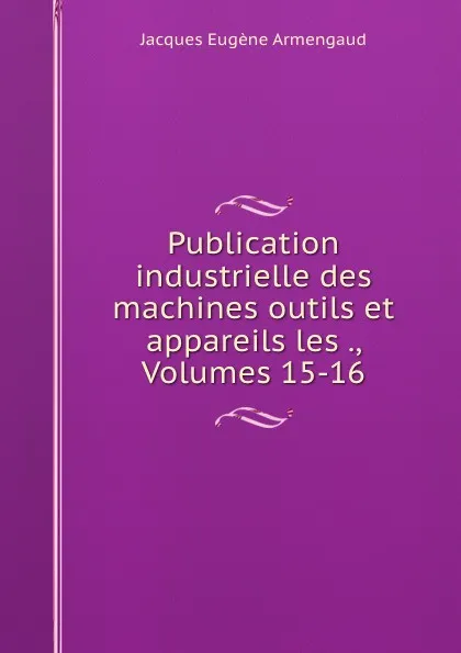 Обложка книги Publication industrielle des machines outils et appareils les ., Volumes 15-16, Jacques Eugène Armengaud