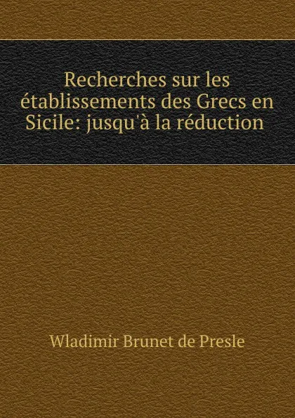 Обложка книги Recherches sur les etablissements des Grecs en Sicile: jusqu.a la reduction ., Wladimir Brunet de Presle