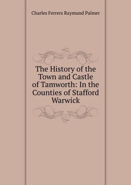 Обложка книги The History of the Town and Castle of Tamworth: In the Counties of Stafford . Warwick, Charles Ferrers Raymund Palmer