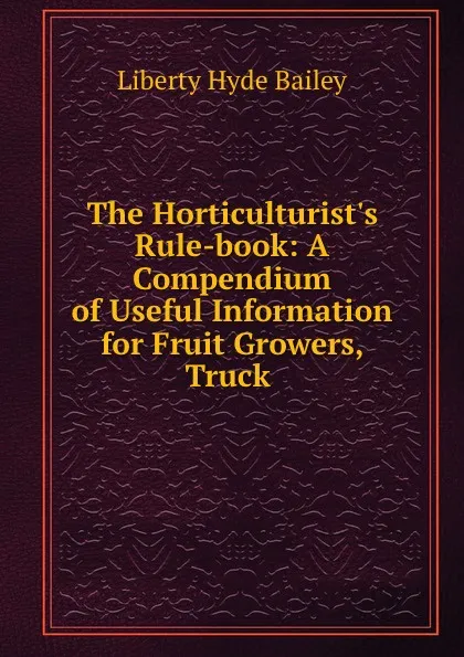 Обложка книги The Horticulturist.s Rule-book: A Compendium of Useful Information for Fruit Growers, Truck ., Liberty Hyde Bailey