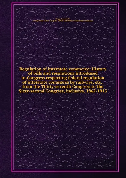 Обложка книги Regulation of interstate commerce. History of bills and resolutions introduced in Congress respecting federal regulation of interstate commerce by railways, etc., from the Thirty-seventh Congress to the Sixty-second Congress, inclusive, 1862-1913, Samuel W. Briggs