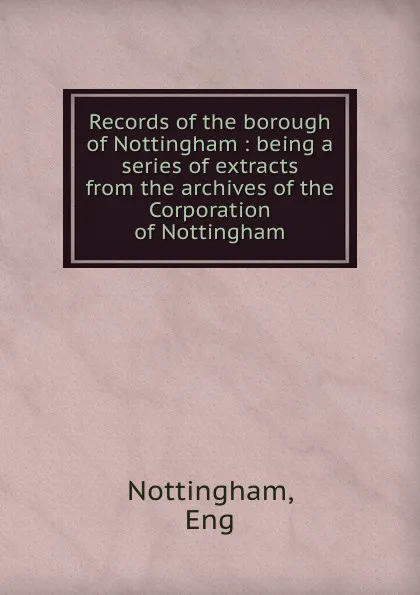 Обложка книги Records of the borough of Nottingham : being a series of extracts from the archives of the Corporation of Nottingham, Eng Nottingham