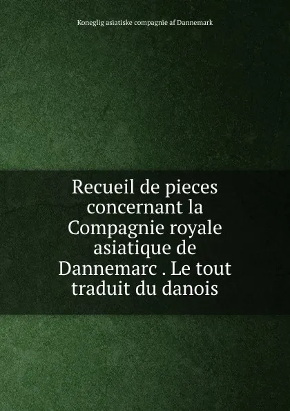 Обложка книги Recueil de pieces concernant la Compagnie royale asiatique de Dannemarc . Le tout traduit du danois, Koneglig asiatiske compagnie af Dannemark