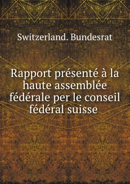 Обложка книги Rapport presente a la haute assemblee federale per le conseil federal suisse ., Switzerland. Bundesrat