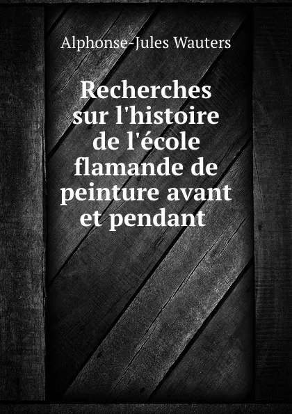 Обложка книги Recherches sur l.histoire de l.ecole flamande de peinture avant et pendant ., Alphonse Jules Wauters