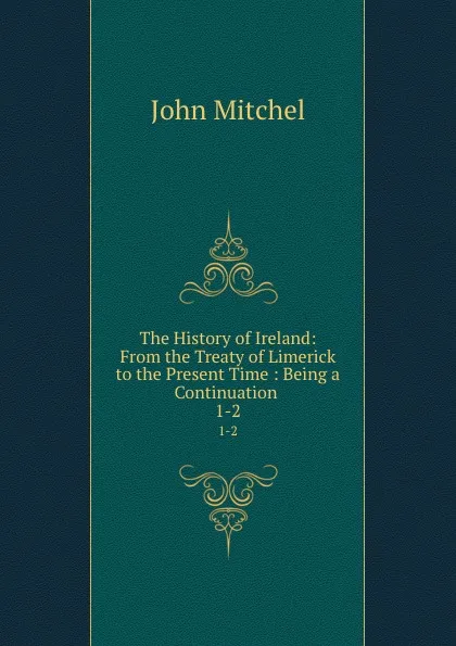 Обложка книги The History of Ireland: From the Treaty of Limerick to the Present Time : Being a Continuation . 1-2, John Mitchel