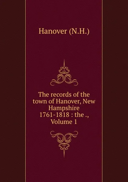 Обложка книги The records of the town of Hanover, New Hampshire 1761-1818 : the ., Volume 1, N.H. Hanover