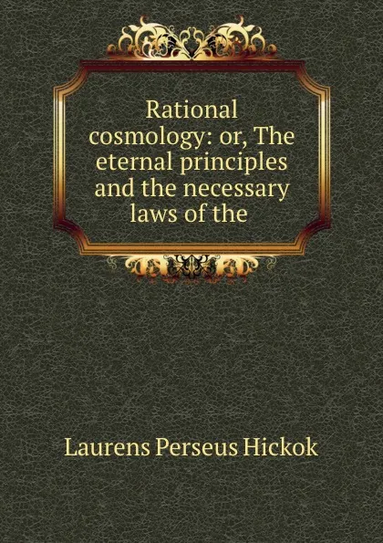 Обложка книги Rational cosmology: or, The eternal principles and the necessary laws of the ., Laurens Perseus Hickok