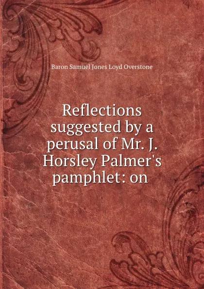 Обложка книги Reflections suggested by a perusal of Mr. J. Horsley Palmer.s pamphlet: on ., Samuel Jones Loyd Overstone