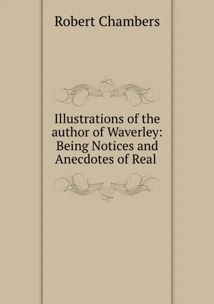 Обложка книги Illustrations of the author of Waverley: Being Notices and Anecdotes of Real ., Robert Chambers