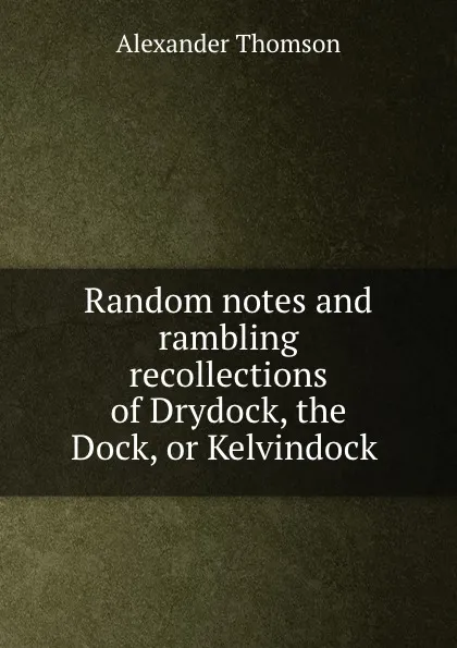 Обложка книги Random notes and rambling recollections of Drydock, the Dock, or Kelvindock ., Alexander Thomson