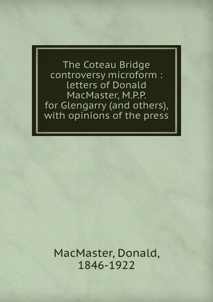 Обложка книги The Coteau Bridge controversy microform : letters of Donald MacMaster, M.P.P. for Glengarry (and others), with opinions of the press, Donald MacMaster