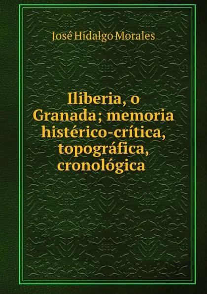 Обложка книги Iliberia, o Granada; memoria histerico-critica, topografica, cronologica ., José Hidalgo Morales