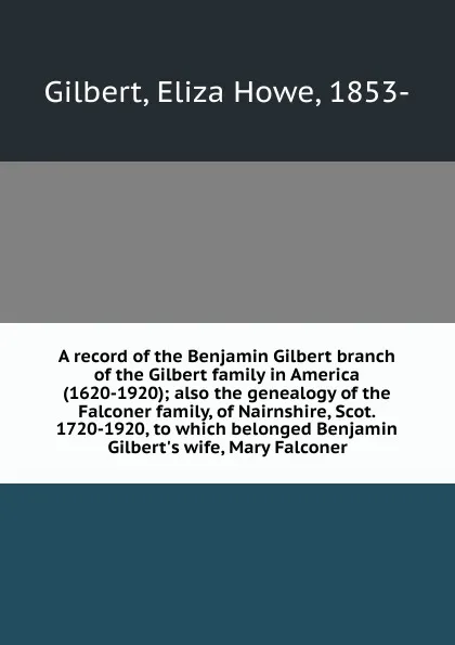 Обложка книги A record of the Benjamin Gilbert branch of the Gilbert family in America (1620-1920); also the genealogy of the Falconer family, of Nairnshire, Scot. 1720-1920, to which belonged Benjamin Gilbert.s wife, Mary Falconer, Eliza Howe Gilbert