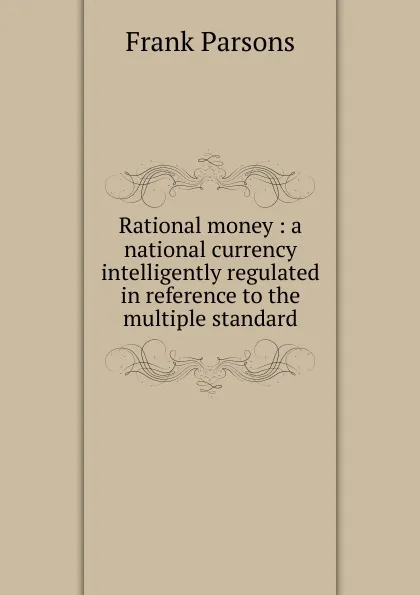 Обложка книги Rational money : a national currency intelligently regulated in reference to the multiple standard, Parsons Frank