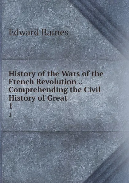 Обложка книги History of the Wars of the French Revolution .: Comprehending the Civil History of Great . 1, Edward Baines