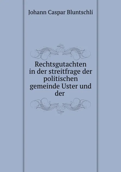 Обложка книги Rechtsgutachten in der streitfrage der politischen gemeinde Uster und der ., Johann Caspar Bluntschli