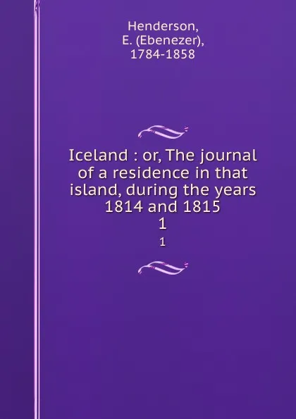 Обложка книги Iceland : or, The journal of a residence in that island, during the years 1814 and 1815. 1, Ebenezer Henderson