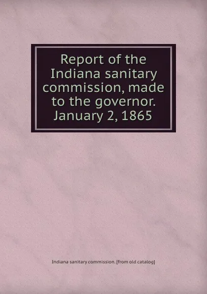 Обложка книги Report of the Indiana sanitary commission, made to the governor. January 2, 1865, Indiana sanitary commission