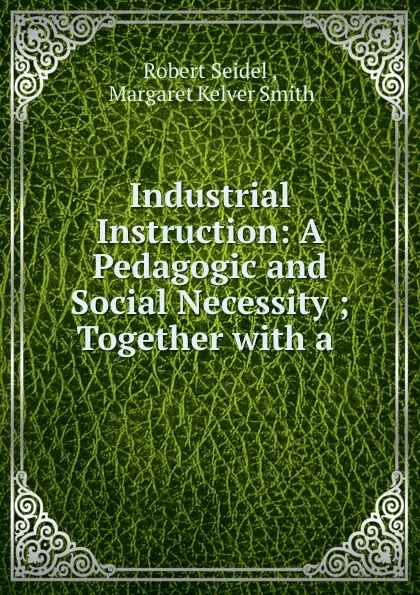 Обложка книги Industrial Instruction: A Pedagogic and Social Necessity ; Together with a ., Robert Seidel