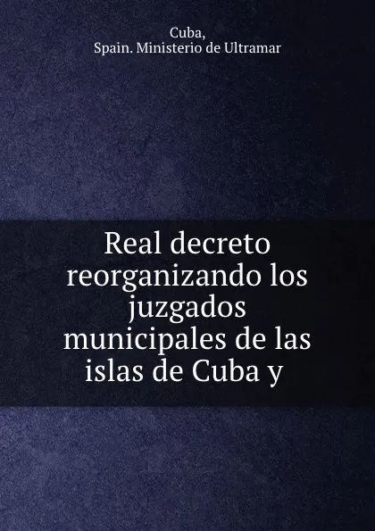 Обложка книги Real decreto reorganizando los juzgados municipales de las islas de Cuba y ., Spain. Ministerio de Ultramar Cuba