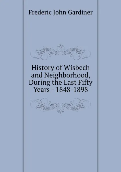 Обложка книги History of Wisbech and Neighborhood, During the Last Fifty Years - 1848-1898, Frederic John Gardiner