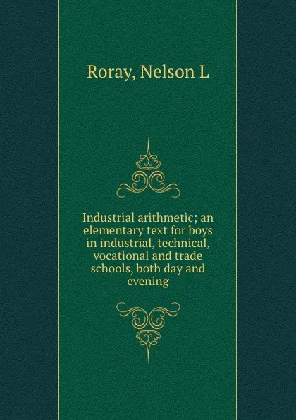 Обложка книги Industrial arithmetic; an elementary text for boys in industrial, technical, vocational and trade schools, both day and evening, Nelson L. Roray
