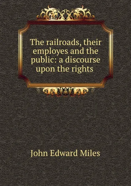 Обложка книги The railroads, their employes and the public: a discourse upon the rights ., John Edward Miles