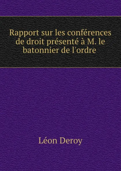 Обложка книги Rapport sur les conferences de droit presente a M. le batonnier de l.ordre ., Léon Deroy