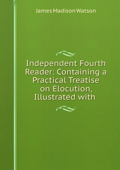 Обложка книги Independent Fourth Reader: Containing a Practical Treatise on Elocution, Illustrated with ., James Madison Watson