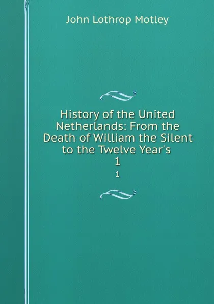 Обложка книги History of the United Netherlands: From the Death of William the Silent to the Twelve Year.s . 1, John Lothrop Motley