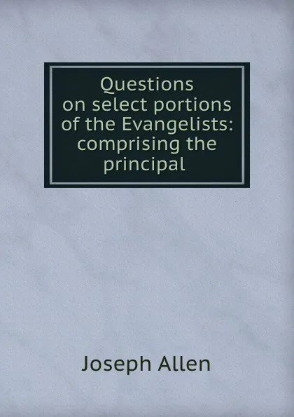 Обложка книги Questions on select portions of the Evangelists: comprising the principal ., Joseph Allen