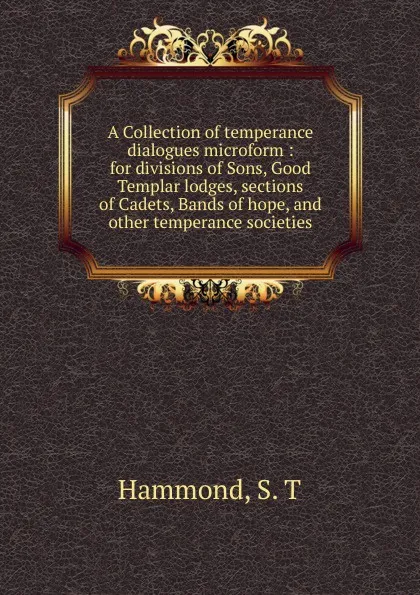 Обложка книги A Collection of temperance dialogues microform : for divisions of Sons, Good Templar lodges, sections of Cadets, Bands of hope, and other temperance societies, S.T. Hammond