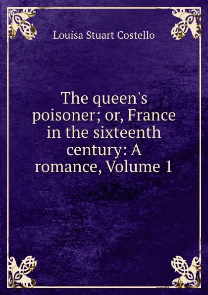 Обложка книги The queen.s poisoner; or, France in the sixteenth century: A romance, Volume 1, Costello Louisa Stuart